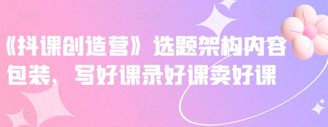 《抖课创造营》选题架构内容包装，写好课录好课卖好课-连烟牍库
