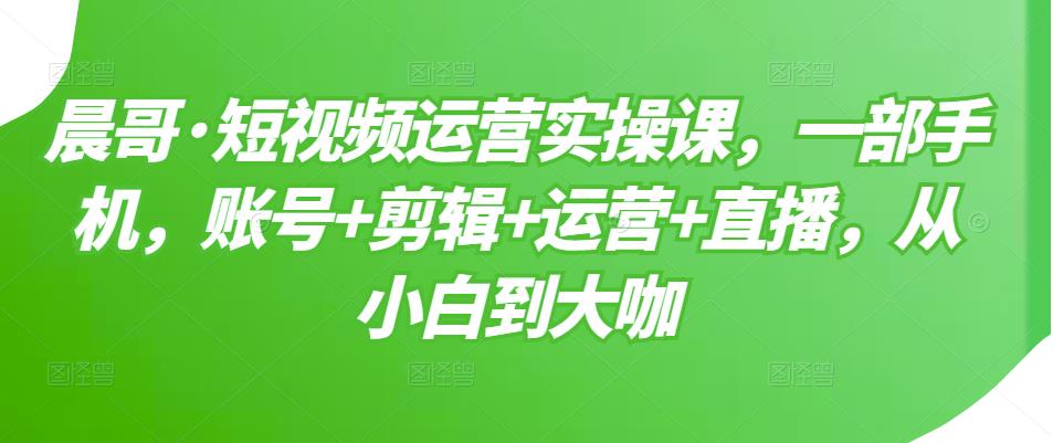 晨哥·短视频运营实操课，一部手机，账号+剪辑+运营+直播，从小白到大咖-连烟牍库