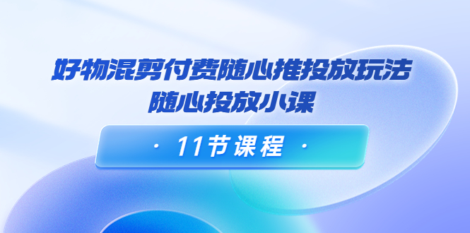 好物混剪付费随心推投放玩法，随心投放小课（11节课程）-连烟牍库