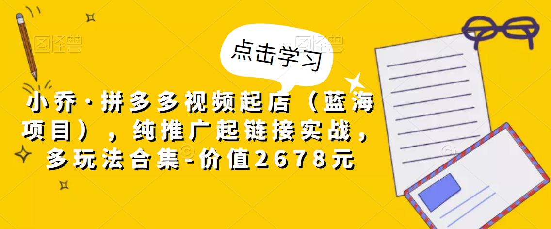 小乔·拼多多视频起店（蓝海项目），纯推广起链接实战，多玩法合集-价值2678元-连烟牍库