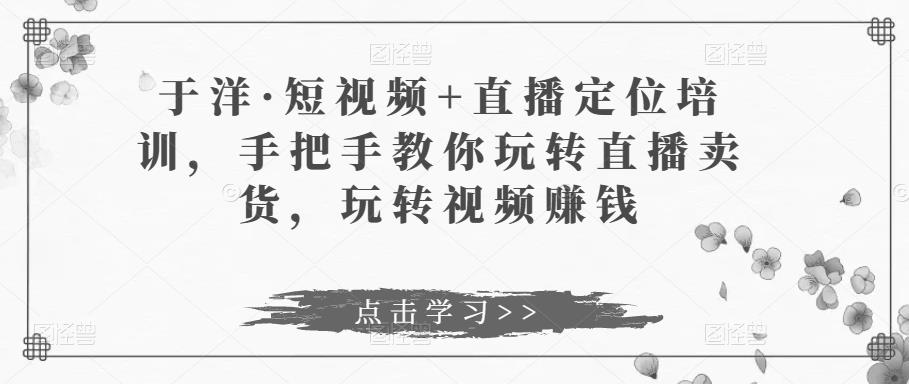 于洋·短视频+直播定位培训，手把手教你玩转直播卖货，玩转视频赚钱-连烟牍库