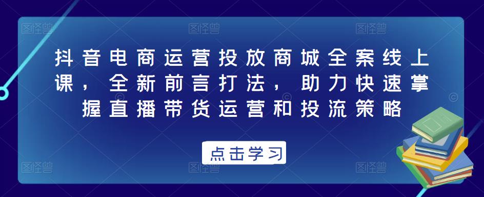 抖音电商运营投放商城全案线上课，全新前言打法，助力快速掌握直播带货运营和投流策略-连烟牍库