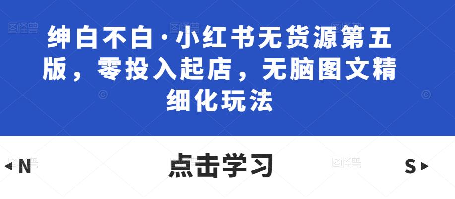 绅白不白·小红书无货源第五版，零投入起店，无脑图文精细化玩法-连烟牍库