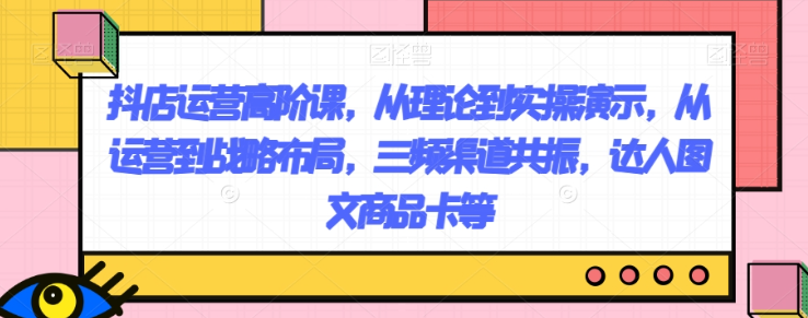 抖店运营高阶课，从理论到实操演示，从运营到战略布局，三频渠道共振，达人图文商品卡等-连烟牍库