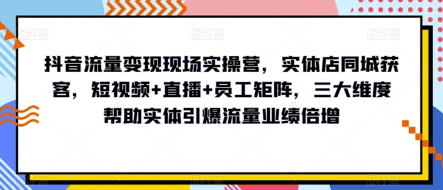 抖音流量变现现场实操营，实体店同城获客，短视频+直播+员工矩阵，三大维度帮助实体引爆流量业绩倍增-连烟牍库