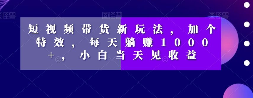 短视频带货新玩法，加个特效，每天躺赚1000+，小白当天见收益【揭秘】-连烟牍库