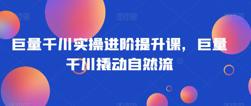 巨量千川实操进阶提升课，巨量干川撬动自然流-连烟牍库