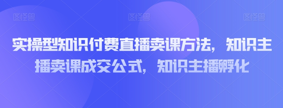 实操型知识付费直播卖课方法，知识主播卖课成交公式，知识主播孵化-连烟牍库