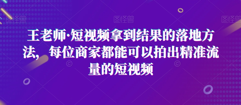 王老师·短视频拿到结果的落地方法，每位商家都能可以拍出精准流量的短视频-连烟牍库