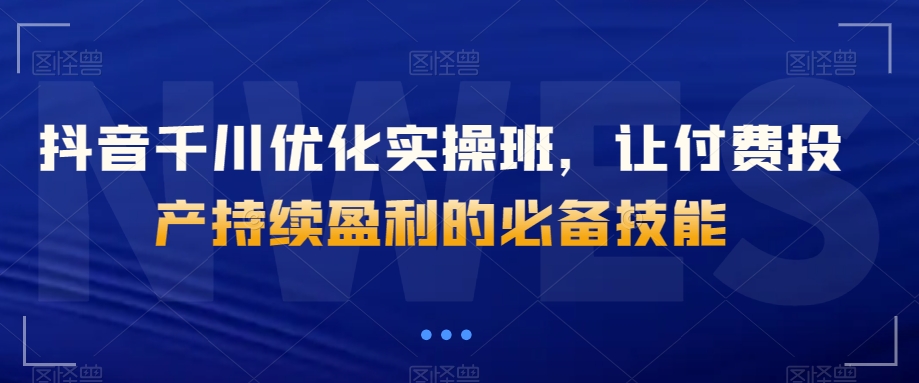 抖音千川优化实操班，让付费投产持续盈利的必备技能-连烟牍库