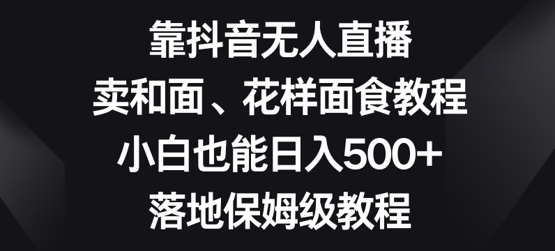 靠抖音无人直播，卖和面、花样面试教程，小白也能日入500+，落地保姆级教程【揭秘】-连烟牍库