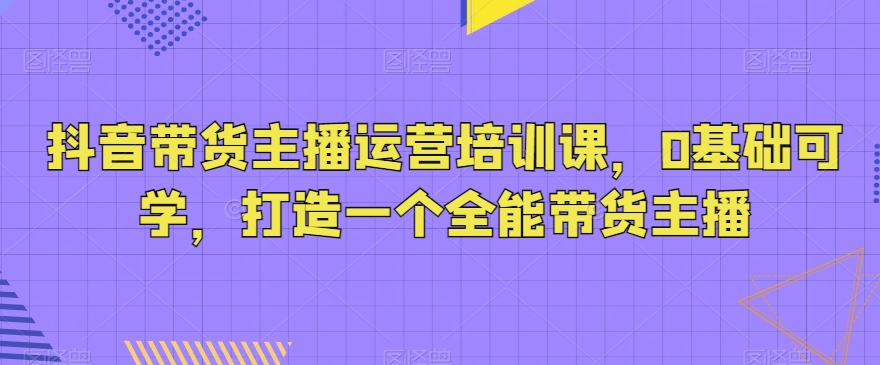 抖音带货主播运营培训课，0基础可学，打造一个全能带货主播-连烟牍库