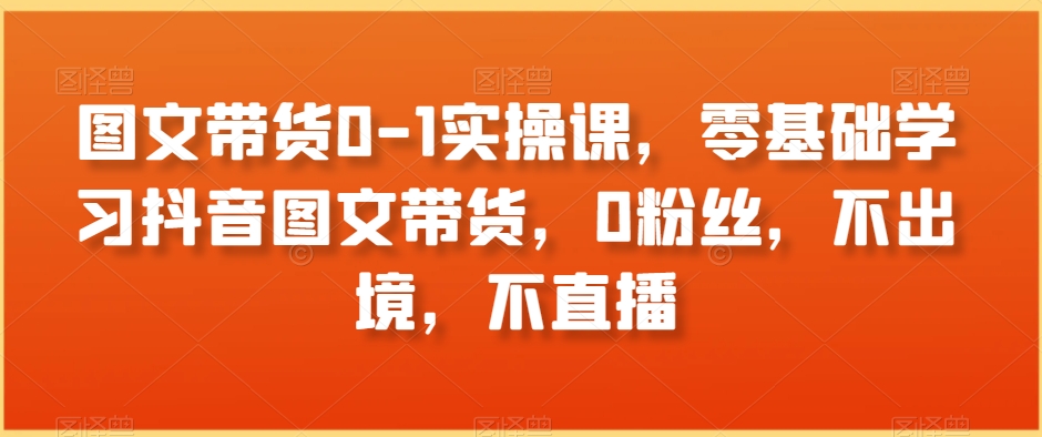 图文带货0-1实操课，零基础学习抖音图文带货，0粉丝，不出境，不直播-连烟牍库