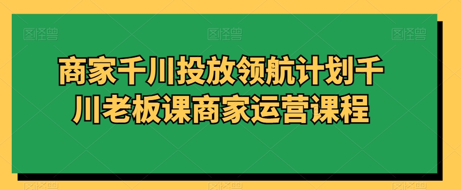 商家千川投放领航计划千川老板课商家运营课程-连烟牍库
