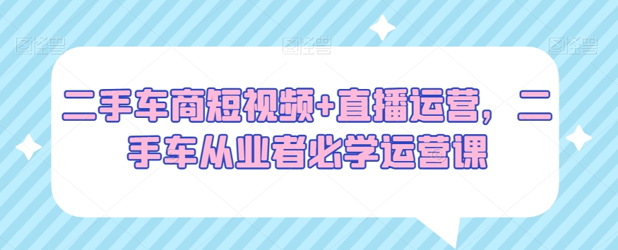 二手车商短视频+直播运营，二手车从业者必学运营课-连烟牍库