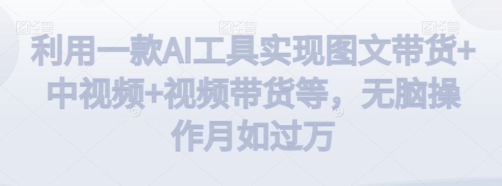 利用一款AI工具实现图文带货+中视频+视频带货等，无脑操作月如过万【揭秘】-连烟牍库