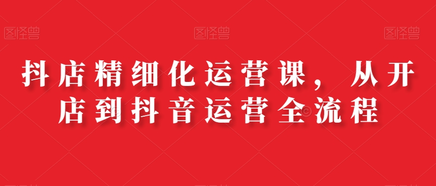 抖店精细化运营课，从开店到抖音运营全流程-连烟牍库