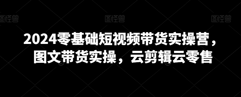 2024零基础短视频带货实操营，图文带货实操，云剪辑云零售-连烟牍库