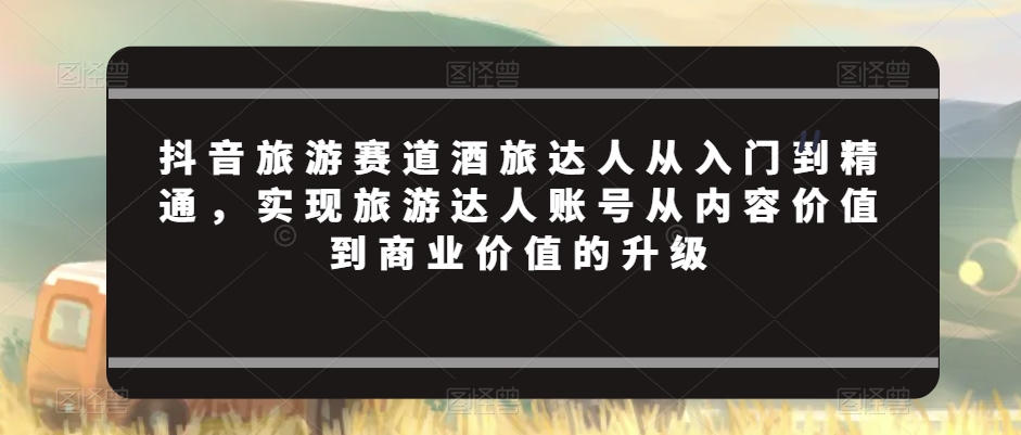 抖音旅游赛道酒旅达人从入门到精通，实现旅游达人账号从内容价值到商业价值的升级-连烟牍库