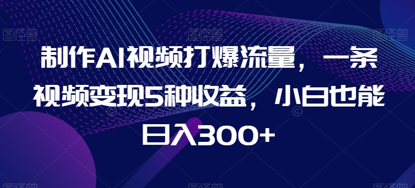 制作AI视频打爆流量，一条视频变现5种收益，小白也能日入300+【揭秘】-连烟牍库