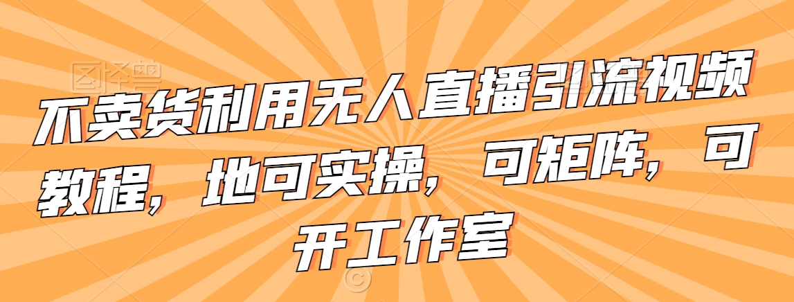 不卖货利用无人直播引流视频教程，地可实操，可矩阵，可开工作室【揭秘】-连烟牍库