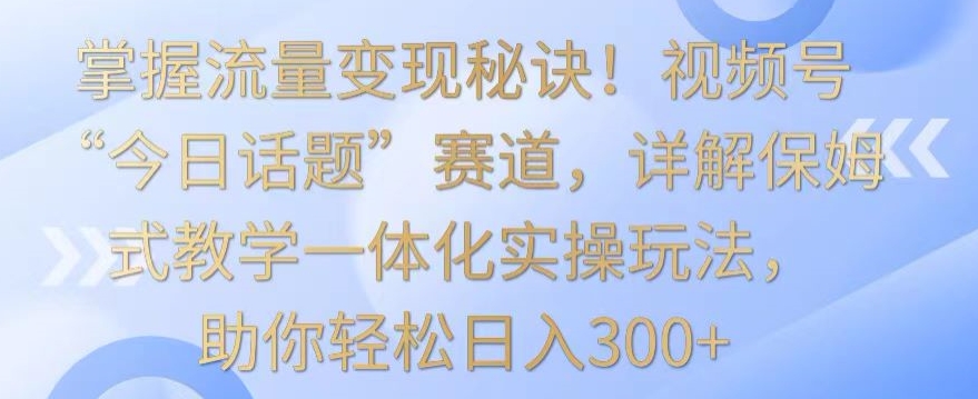 掌握流量变现秘诀！视频号“今日话题”赛道，详解保姆式教学一体化实操玩法，助你轻松日入300+【揭秘】-连烟牍库