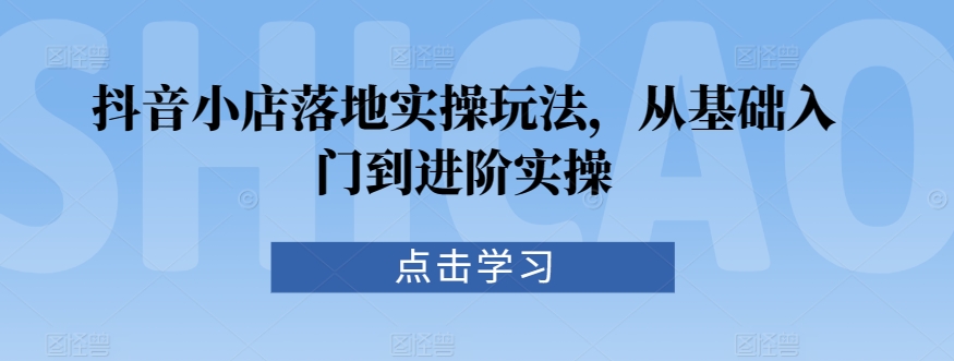 抖音小店落地实操玩法，从基础入门到进阶实操-连烟牍库