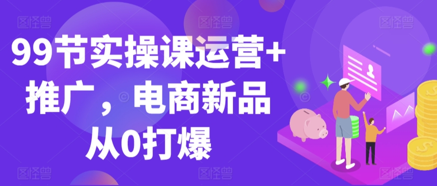 99节实操课运营+推广，电商新品从0打爆-连烟牍库