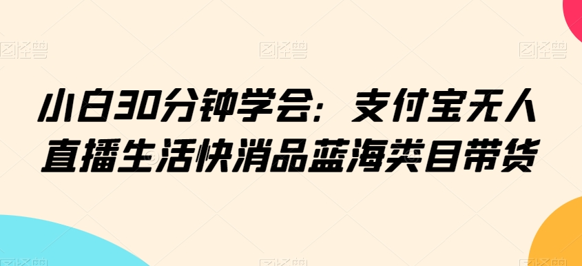 小白30分钟学会：支付宝无人直播生活快消品蓝海类目带货【揭秘】-连烟牍库