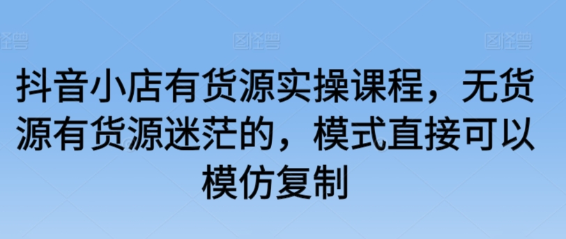 抖音小店有货源实操课程，无货源有货源迷茫的，模式直接可以模仿复制-连烟牍库