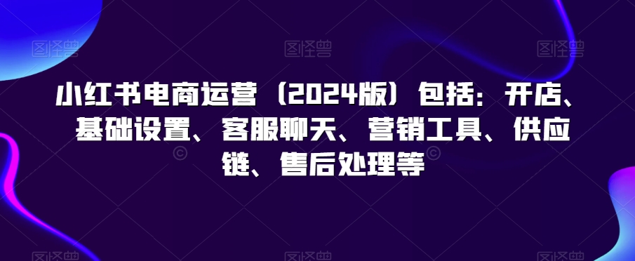 小红书电商运营（2024版）包括：开店、基础设置、客服聊天、营销工具、供应链、售后处理等-连烟牍库