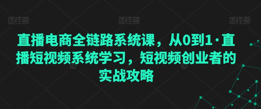 直播电商全链路系统课，从0到1·直播短视频系统学习，短视频创业者的实战攻略-连烟牍库
