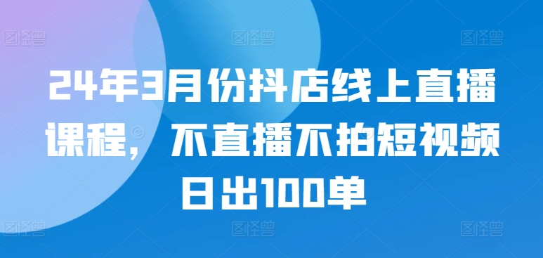 24年3月份抖店线上直播课程，不直播不拍短视频日出100单-连烟牍库
