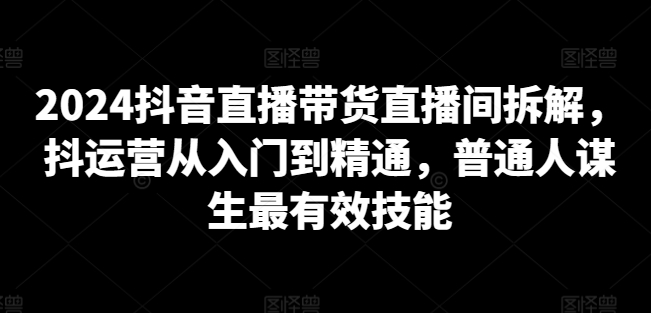2024抖音直播带货直播间拆解，抖运营从入门到精通，普通人谋生最有效技能-连烟牍库