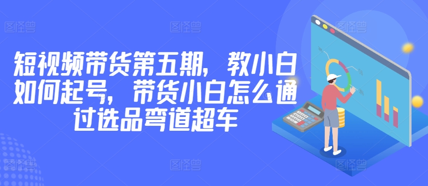 价值2980短视频带货第五期，教小白如何起号，带货小白怎么通过选品弯道超车-连烟牍库