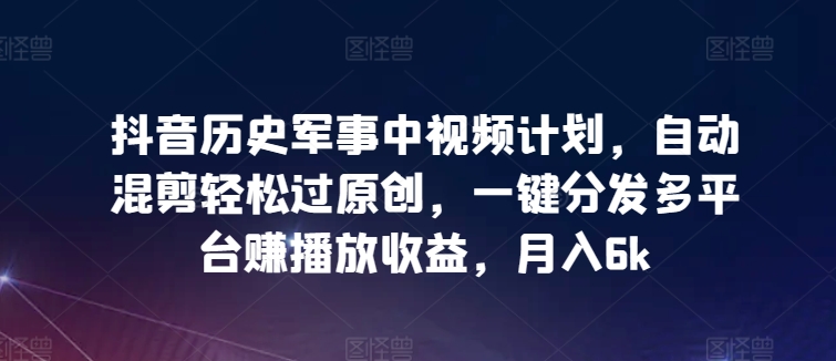 抖音历史军事中视频计划，自动混剪轻松过原创，一键分发多平台赚播放收益，月入6k【揭秘】-连烟牍库
