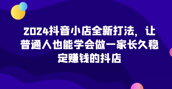 2024抖音小店全新打法，让普通人也能学会做一家长久稳定赚钱的抖店-连烟牍库