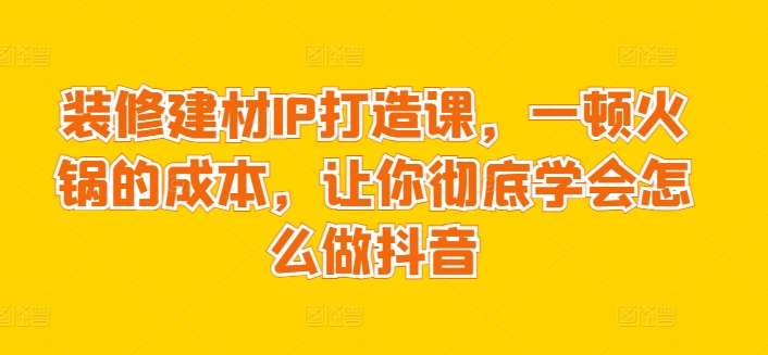 装修建材IP打造课，一顿火锅的成本，让你彻底学会怎么做抖音-连烟牍库
