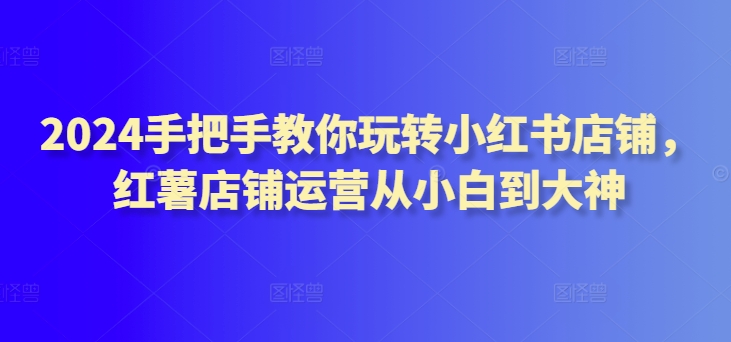 2024手把手教你玩转小红书店铺，红薯店铺运营从小白到大神-连烟牍库
