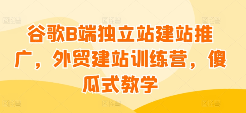 谷歌B端独立站建站推广，外贸建站训练营，傻瓜式教学-连烟牍库