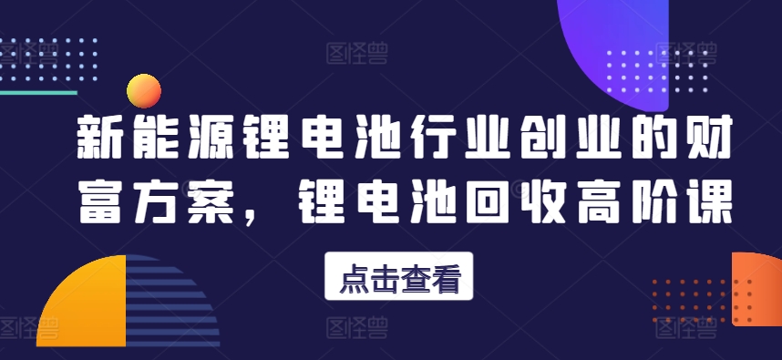 新能源锂电池行业创业的财富方案，锂电池回收高阶课-连烟牍库