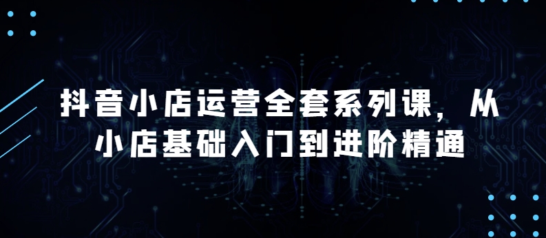 抖音小店运营全套系列课，全新升级，从小店基础入门到进阶精通，系统掌握月销百万小店的核心秘密-连烟牍库