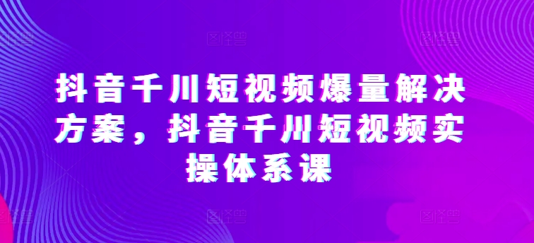 抖音千川短视频爆量解决方案，抖音千川短视频实操体系课-连烟牍库