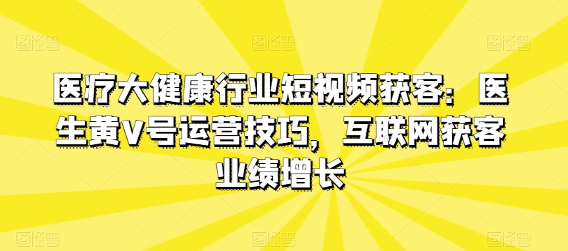 医疗大健康行业短视频获客：医生黄V号运营技巧，互联网获客业绩增长-连烟牍库