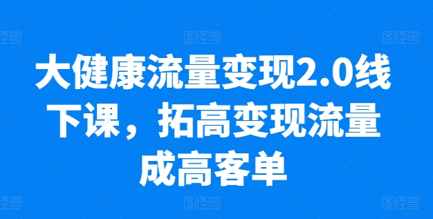 大健康流量变现2.0线下课，​拓高变现流量成高客单，业绩10倍增长，低粉高变现，只讲落地实操-连烟牍库