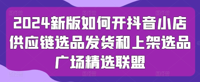 2024新版如何开抖音小店供应链选品发货和上架选品广场精选联盟-连烟牍库