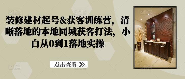 装修建材起号&获客训练营，​清晰落地的本地同城获客打法，小白从0到1落地实操-连烟牍库