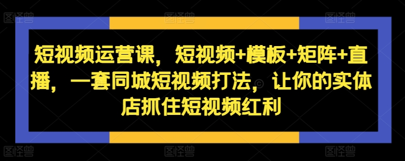 短视频运营课，短视频+模板+矩阵+直播，一套同城短视频打法，让你的实体店抓住短视频红利-连烟牍库