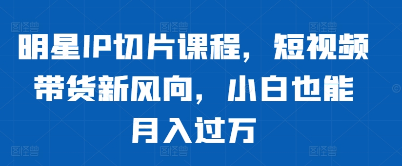 明星IP切片课程，短视频带货新风向，小白也能月入过万-连烟牍库