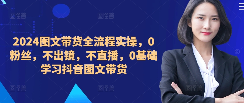 ​​​​​​2024图文带货全流程实操，0粉丝，不出镜，不直播，0基础学习抖音图文带货-连烟牍库
